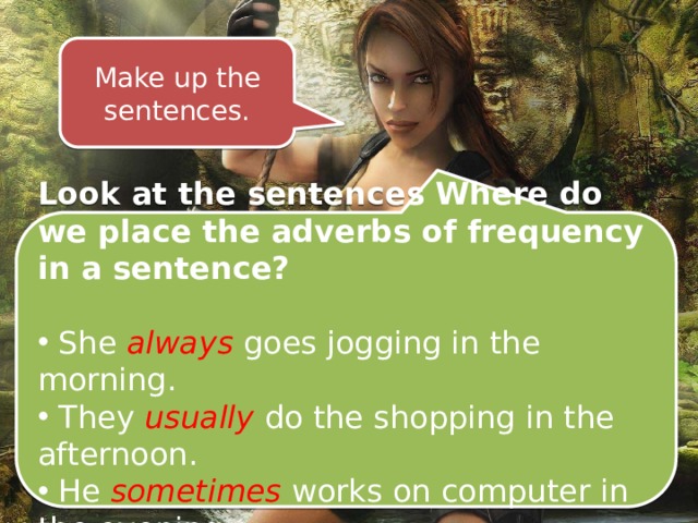 Make up the sentences. Look at the sentences Where do we place the adverbs of frequency in a sentence?  She always goes jogging in the morning.  They usually do the shopping in the afternoon.  He sometimes  works on computer in the evening. 