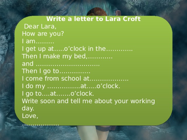 Write a letter to Lara Croft   Dear Lara, How are you? I am……… I get up at…..o’clock in the…………. Then I make my bed,………… and …………………………. Then I go to…………… I come from school at………………. I do my …………….at…..o’clock. I go to….at…….o’clock. Write soon and tell me about your working day. Love, ……………… 