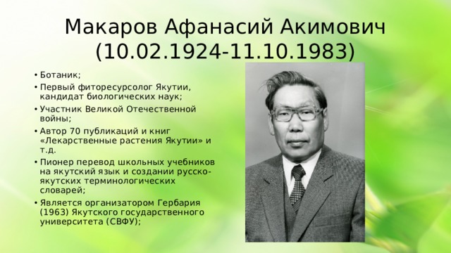 Макаров Афанасий Акимович (10.02.1924-11.10.1983) Ботаник; Первый фиторесурсолог Якутии, кандидат биологических наук; Участник Великой Отечественной войны; Автор 70 публикаций и книг «Лекарственные растения Якутии» и т.д. Пионер перевод школьных учебников на якутский язык и создании русско-якутских терминологических словарей; Является организатором Гербария (1963) Якутского государственного университета (СВФУ);