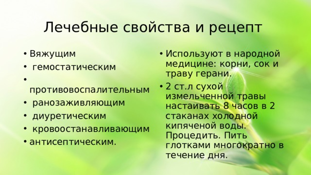 Лечебные свойства и рецепт Вяжущим гемостатическим противовоспалительным ранозаживляющим диуретическим кровоостанавливающим антисептическим. Используют в народной медицине: корни, сок и траву герани. 2 ст.л сухой измельченной травы настаивать 8 часов в 2 стаканах холодной кипяченой воды. Процедить. Пить глотками многократно в течение дня.