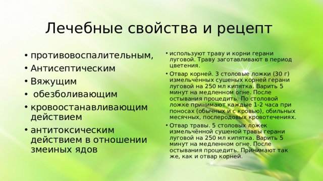 Лечебные свойства и рецепт противовоспалительным, Антисептическим Вяжущим обезболивающим кровоостанавливающим действием антитоксическим действием в отношении змеиных ядов используют траву и корни герани луговой. Траву заготавливают в период цветения. Отвар корней. 3 столовые ложки (30 г) измельчённых сушеных корней герани луговой на 250 мл кипятка. Варить 5 минут на медленном огне. После остывания процедить. По столовой ложке принимают каждые 1-2 часа при поносах (обычных и с кровью), обильных месячных, послеродовых кровотечениях. Отвар травы. 5 столовых ложек измельчённой сушеной травы герани луговой на 250 мл кипятка. Варить 5 минут на медленном огне. После остывания процедить. Принимают так же, как и отвар корней.