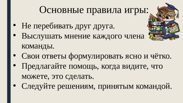 Основные правила игры: Не перебивать друг друга. Выслушать мнение каждого члена команды. Свои ответы формулировать ясно и чётко. Предлагайте помощь, когда видите, что можете, это сделать. Следуйте решениям, принятым командой. 