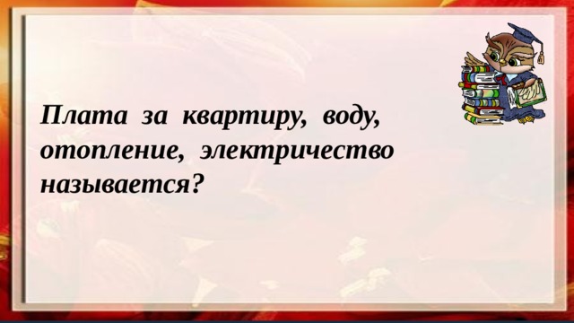Плата за квартиру, воду, отопление, электричество называется? 