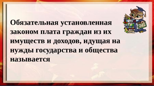 Обязательная установленная законом плата граждан из их имуществ и доходов, идущая на нужды государства и общества называется  