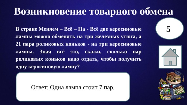 Возникновение товарного обмена 5 В стране Меняем – Всё – На - Всё две керосиновые лампы можно обменять на три железных утюга, а 21 пара роликовых коньков - на три керосиновые лампы. Зная всё это, скажи, сколько пар роликовых коньков надо отдать, чтобы получить одну керосиновую лампу? Ответ: Одна лампа стоит 7 пар. 