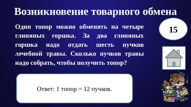 Возникновение товарного обмена 15 Один топор можно обменять на четыре глиняных горшка. За два глиняных горшка надо отдать шесть пучков лечебной травы. Сколько пучков травы надо собрать, чтобы получить топор? Ответ: 1 топор = 12 пучков. 