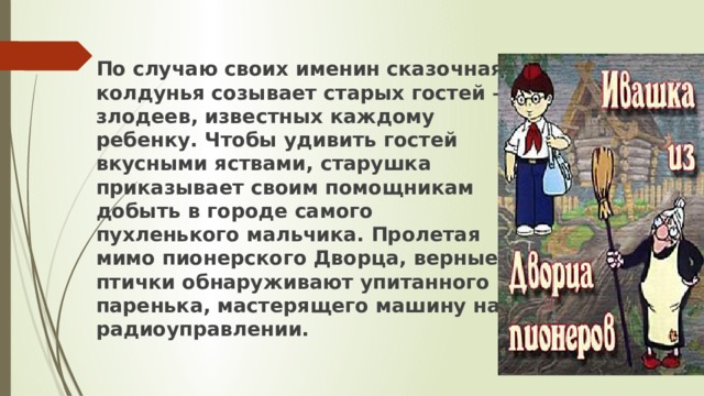 По случаю своих именин сказочная колдунья созывает старых гостей – злодеев, известных каждому ребенку. Чтобы удивить гостей вкусными яствами, старушка приказывает своим помощникам добыть в городе самого пухленького мальчика. Пролетая мимо пионерского Дворца, верные птички обнаруживают упитанного паренька, мастерящего машину на радиоуправлении. 