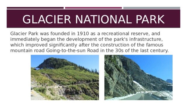 Glacier National Park Glacier Park was founded in 1910 as a recreational reserve, and immediately began the development of the park's infrastructure, which improved significantly after the construction of the famous mountain road Going-to-the-sun Road in the 30s of the last century. 