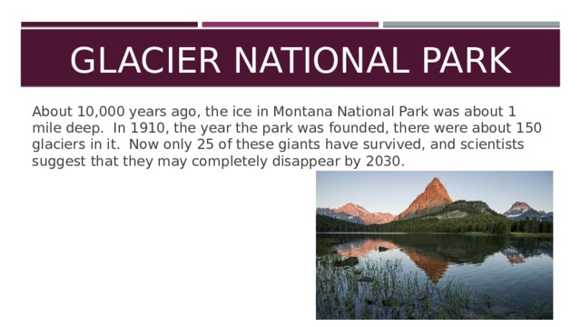 Glacier National Park About 10,000 years ago, the ice in Montana National Park was about 1 mile deep. In 1910, the year the park was founded, there were about 150 glaciers in it. Now only 25 of these giants have survived, and scientists suggest that they may completely disappear by 2030. 