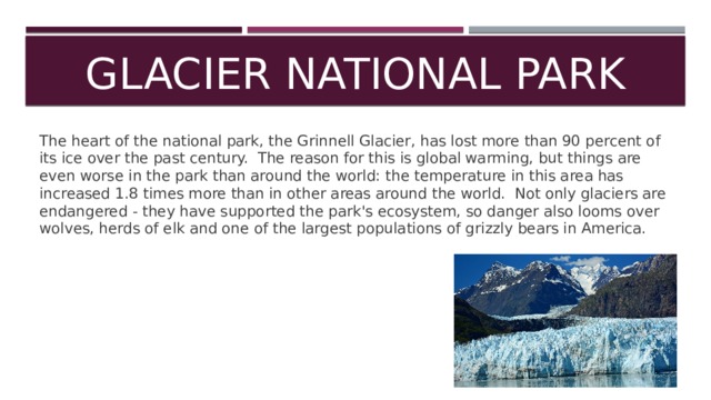Glacier National Park The heart of the national park, the Grinnell Glacier, has lost more than 90 percent of its ice over the past century. The reason for this is global warming, but things are even worse in the park than around the world: the temperature in this area has increased 1.8 times more than in other areas around the world. Not only glaciers are endangered - they have supported the park's ecosystem, so danger also looms over wolves, herds of elk and one of the largest populations of grizzly bears in America. 