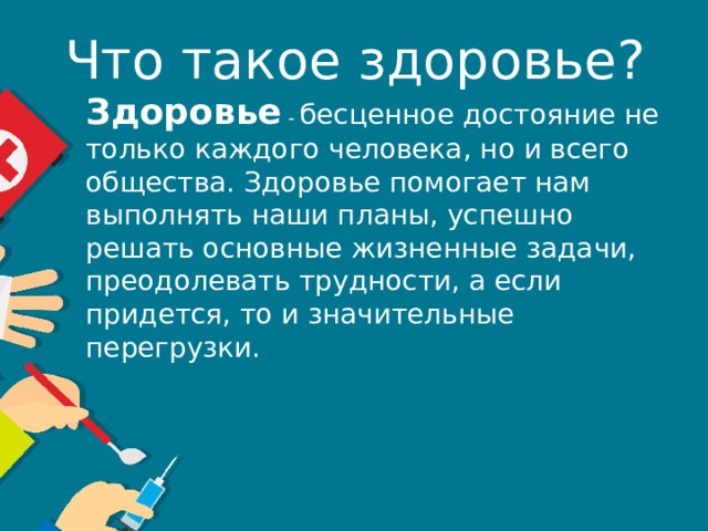 Что такое здоровье? Здоровье - бесценное достояние не только каждого человека, но и всего общества. Здоровье помогает нам выполнять наши планы, успешно решать основные жизненные задачи, преодолевать трудности, а если придется, то и значительные перегрузки. 