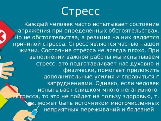 Стресс Каждый человек часто испытывает состояние напряжения при определенных обстоятельствах. Но не обстоятельства, а реакция на них является причиной стресса. Стресс является частью нашей жизни. Состояние стресса не всегда плохо. При выполнении важной работы мы испытываем стресс, это подготавливает нас духовно и физически, помогает приложить дополнительные усилия и справиться с затруднениями. Однако, если человек испытывает слишком много негативного  стресса, то это не пойдет на пользу здоровью, т. к. может быть источником многочисленных неприятных переживаний и болезней.   