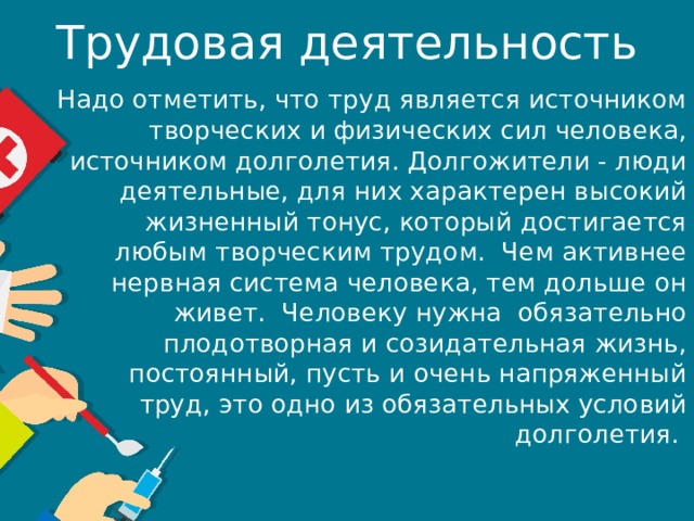 Трудовая деятельность Надо отметить, что труд является источником творческих и физических сил человека, источником долголетия. Долгожители - люди деятельные, для них характерен высокий жизненный тонус, который достигается любым творческим трудом.  Чем активнее нервная система человека, тем дольше он живет.  Человеку нужна  обязательно плодотворная и созидательная жизнь, постоянный, пусть и очень напряженный труд, это одно из обязательных условий долголетия. 