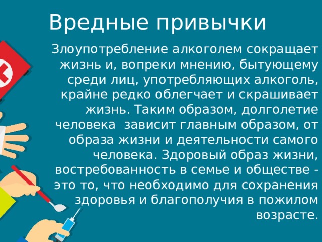 Вредные привычки  Злоупотребление алкоголем сокращает жизнь и, вопреки мнению, бытующему среди лиц, употребляющих алкоголь, крайне редко облегчает и скрашивает жизнь. Таким образом, долголетие человека  зависит главным образом, от образа жизни и деятельности самого человека. Здоровый образ жизни, востребованность в семье и обществе - это то, что необходимо для сохранения здоровья и благополучия в пожилом возрасте. 