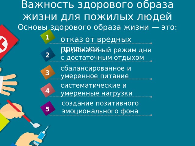 Важность здорового образа жизни для пожилых людей  Основы здорового образа жизни — это: 1 отказ от вредных привычек рациональный режим дня с достаточным отдыхом 2 сбалансированное и умеренное питание 3 систематические и умеренные нагрузки 4 создание позитивного эмоционального фона 5 