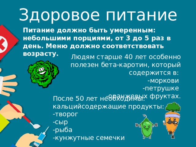 Здоровое питание Питание должно быть умеренным: небольшими порциями, от 3 до 5 раз в день. Меню должно соответствовать возрасту. Людям старше 40 лет особенно полезен бета-каротин, который содержится в: -моркови -петрушке -оранжевых фруктах. После 50 лет необходимы: кальцийсодержащие продукты: -творог -сыр -рыба -кунжутные семечки 