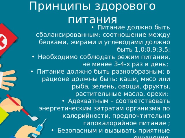 Принципы здорового питания Питание должно быть сбалансированным: соотношение между белками, жирами и углеводами должно быть 1,0:0,9:3,5; Необходимо соблюдать режим питания, не менее 3-4-х раз в день; Питание должно быть разнообразным: в рационе должны быть: каши, мясо или рыба, зелень, овощи, фрукты, растительные масла, орехи; Адекватным – соответствовать энергетическим затратам организма по калорийности, предпочтительно гипокалорийное питание ; Безопасным и вызывать приятные ощущения. 