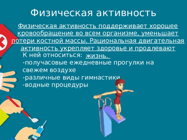 Физическая активность Физическая активность поддерживает хорошее кровообращение во всем организме, уменьшает потери костной массы. Рациональная двигательная активность укрепляет здоровье и продлевают жизнь. К ней относиться: -получасовые ежедневные прогулки на свежем воздухе -различные виды гимнастики -водные процедуры 