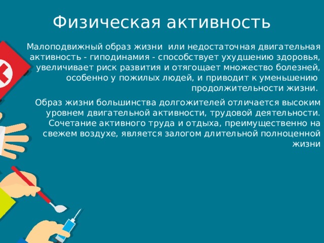 Физическая активность Малоподвижный образ жизни  или недостаточная двигательная активность - гиподинамия - способствует ухудшению здоровья, увеличивает риск развития и отягощает множество болезней, особенно у пожилых людей, и приводит к уменьшению продолжительности жизни. Образ жизни большинства долгожителей отличается высоким уровнем двигательной активности, трудовой деятельности. Сочетание активного труда и отдыха, преимущественно на свежем воздухе, является залогом длительной полноценной жизни 