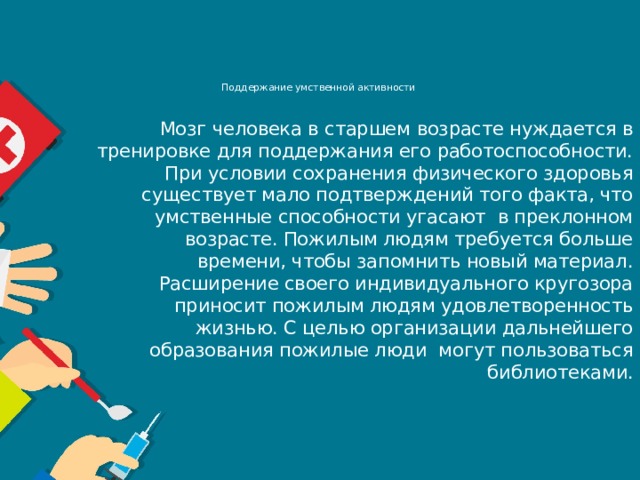 Поддержание умственной активности     Мозг человека в старшем возрасте нуждается в тренировке для поддержания его работоспособности. При условии сохранения физического здоровья существует мало подтверждений того факта, что умственные способности угасают  в преклонном возрасте. Пожилым людям требуется больше времени, чтобы запомнить новый материал. Расширение своего индивидуального кругозора приносит пожилым людям удовлетворенность жизнью. С целью организации дальнейшего образования пожилые люди  могут пользоваться библиотеками.   