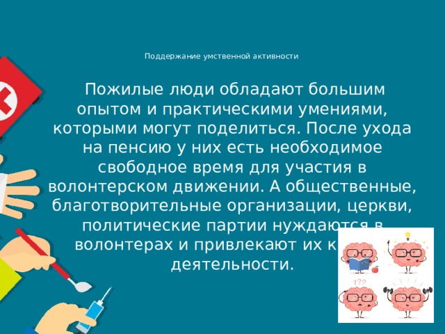 Поддержание умственной активности       Пожилые люди обладают большим опытом и практическими умениями, которыми могут поделиться. После ухода на пенсию у них есть необходимое свободное время для участия в волонтерском движении. А общественные, благотворительные организации, церкви, политические партии нуждаются в волонтерах и привлекают их к своей деятельности. 