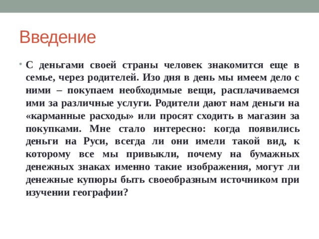 Введение С деньгами своей страны человек знакомится еще в семье, через родителей. Изо дня в день мы имеем дело с ними – покупаем необходимые вещи, расплачиваемся ими за различные услуги. Родители дают нам деньги на «карманные расходы» или просят сходить в магазин за покупками. Мне стало интересно: когда появились деньги на Руси, всегда ли они имели такой вид, к которому все мы привыкли, почему на бумажных денежных знаках именно такие изображения, могут ли денежные купюры быть своеобразным источником при изучении географии? 