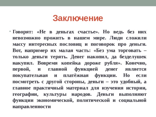 Заключение Говорят: «Не в деньгах счастье». Но ведь без них невозможно прожить в нашем мире. Люди сложили массу интересных пословиц и поговорок про деньги. Вот, например их малая часть: «Без ума торговать – только деньги терять. Денег накопил, да безделушек накупил. Вовремя копейка дороже рубля». Конечно, первой, и главной функцией денег является покупательная и платёжная функции. Но если посмотреть с другой стороны, деньги – это удобный, а главное практичный материал для изучения истории, географии, культуры народов. Деньги выполняют функции экономической, политической и социальной направленности 