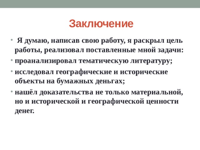 Заключение  Я думаю, написав свою работу, я раскрыл цель работы, реализовал поставленные мной задачи: проанализировал тематическую литературу; исследовал географические и исторические объекты на бумажных деньгах; нашёл доказательства не только материальной, но и исторической и географической ценности денег.  