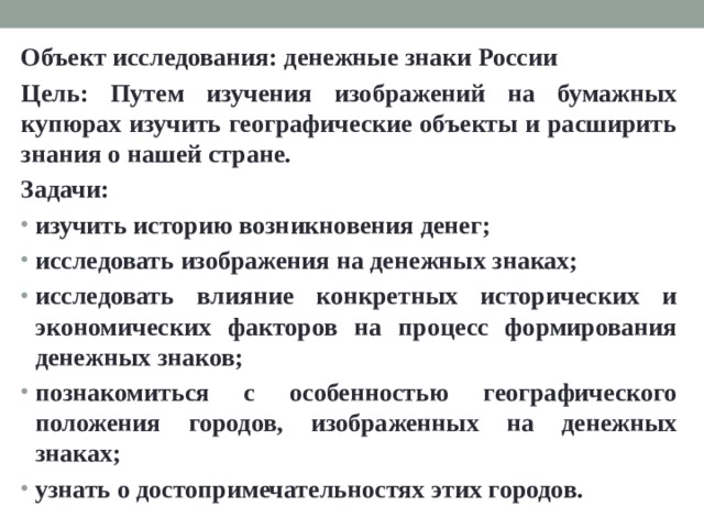 Объект исследования: денежные знаки России Цель: Путем изучения изображений на бумажных купюрах изучить географические объекты и расширить знания о нашей стране. Задачи: изучить историю возникновения денег; исследовать изображения на денежных знаках; исследовать влияние конкретных исторических и экономических факторов на процесс формирования денежных знаков; познакомиться с особенностью географического положения городов, изображенных на денежных знаках; узнать о достопримечательностях этих городов. 