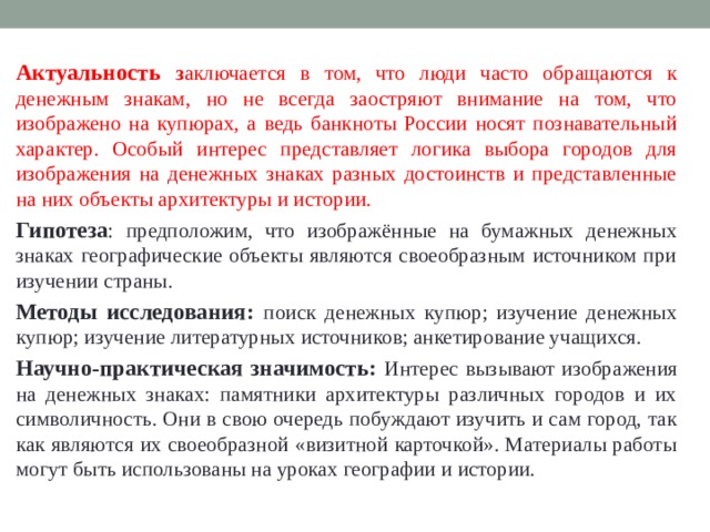 Актуальность  з аключается в том, что люди часто обращаются к денежным знакам, но не всегда заостряют внимание на том, что изображено на купюрах, а ведь банкноты России носят познавательный характер. Особый интерес представляет логика выбора городов для изображения на денежных знаках разных достоинств и представленные на них объекты архитектуры и истории. Гипотеза : предположим, что изображённые на бумажных денежных знаках географические объекты являются своеобразным источником при изучении страны. Методы исследования: поиск денежных купюр; изучение денежных купюр; изучение литературных источников; анкетирование учащихся. Научно-практическая значимость: Интерес вызывают изображения на денежных знаках: памятники архитектуры различных городов и их символичность. Они в свою очередь побуждают изучить и сам город, так как являются их своеобразной «визитной карточкой». Материалы работы могут быть использованы на уроках географии и истории. 