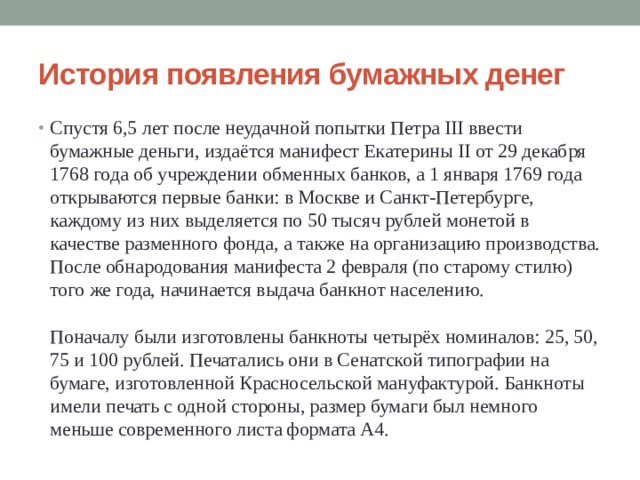 История появления бумажных денег Спустя 6,5 лет после неудачной попытки Петра III ввести бумажные деньги, издаётся манифест Екатерины II от 29 декабря 1768 года об учреждении обменных банков, а 1 января 1769 года открываются первые банки: в Москве и Санкт-Петербурге, каждому из них выделяется по 50 тысяч рублей монетой в качестве разменного фонда, а также на организацию производства. После обнародования манифеста 2 февраля (по старому стилю) того же года, начинается выдача банкнот населению.   Поначалу были изготовлены банкноты четырёх номиналов: 25, 50, 75 и 100 рублей. Печатались они в Сенатской типографии на бумаге, изготовленной Красносельской мануфактурой. Банкноты имели печать с одной стороны, размер бумаги был немного меньше современного листа формата А4. 