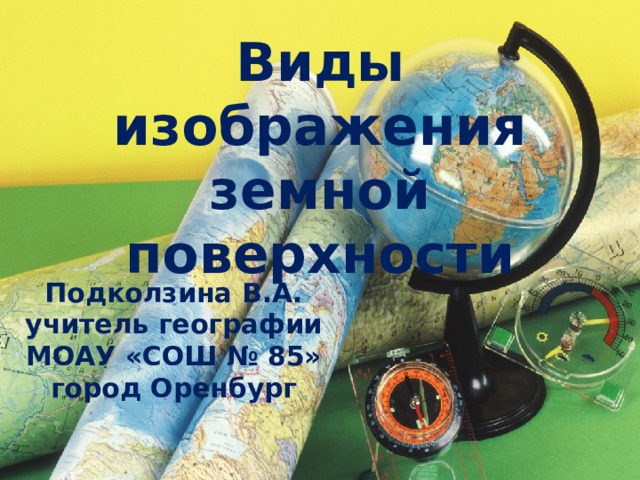 Виды изображения земной поверхности Подколзина В.А. учитель географии МОАУ «СОШ № 85» город Оренбург 