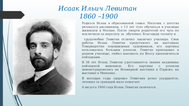 Исаак Ильич Левитан  1860 –1900 Родился Исаак в образованной семье. Мальчик с детства увлекался рисованием, с 13 лет стал обучаться в училище живописи в Москве. После смерти родителей его чуть не исключили за неуплату за обучение. Благодаря таланту и  трудолюбию Левитан отлично закончил училище. Свои работы Исаак Левитан представлял на выставках Товарищества передвижных художников, его картины пользовались большим успехом. Левитан преподавал в родном училище, любил выезжать на Волгу вдохновляться пейзажами. В 38 лет Исаак Левитан удостаивается звания академика пейзажной живописи. Его картины с успехом демонстрировались на Всемирной выставке в Париже, на выставке в Мюнхене. В молодые годы здоровье Левитана резко ухудшается, лечение за границей мало помогает. 4 августа 1900 года Исаак Левитан скончался. 