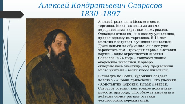 Алексей Кондратьевич Саврасов  1830 -1897 Алексей родился в Москве в семье торговца. Мальчик целыми днями перерисовывал картинки из журналов. Однажды отнес их, и к своему удивлению, продал одному из торговцев. В 14 лет мальчик поступает в училище живописи. Даже деньги на обучение он смог уже заработать сам. Проходят первые выставки картин - виды окрестностей Москвы. Саврасов в 24 года – получает звание академика живописи. Карьера складывалась блестяще, ему предложили место учителя – вести класс живописи. В поездке по Волге, художник создает полотно – «Грачи прилетели». Его ученики - Константин Коровин, Исаак Левитан. Саврасов оставил нам тонкое понимание красоты природы, способность выразить в пейзаже самые разные оттенки человеческих переживаний. 