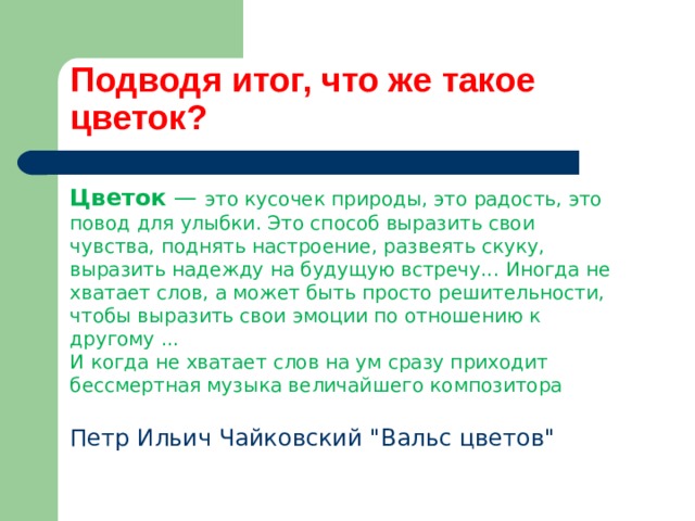 Подводя итог, что же такое цветок? Цветок — это кусочек природы, это радость, это повод для улыбки. Это способ выразить свои чувства, поднять настроение, развеять скуку, выразить надежду на будущую встречу... Иногда не хватает слов, а может быть просто решительности, чтобы выразить свои эмоции по отношению к другому ... И когда не хватает слов на ум сразу приходит бессмертная музыка величайшего композитора Петр Ильич Чайковский