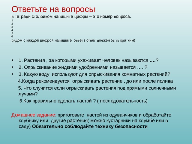 Ответьте на вопросы в тетради столбиком напишите цифры – это номер вопроса. 1 2 3 4 5 6 рядом с каждой цифрой напишите ответ ( ответ должен быть кратким) 1. Растения , за которыми ухаживает человек называются …. ? 2. Опрыскивание жидкими удобрениями называется …. ? 3. Какую воду используют для опрыскивания комнатных растений? 4.Когда рекомендуется опрыскивать растение , до или после полива 5. Что случится если опрыскивать растения под прямыми солнечными лучами? 6.Как правильно сделать настой ? ( последовательность) Домашнее задание: приготовьте настой из одуванчиков и обработайте клубнику или другие растения( можно кустарники на клумбе или в саду) Обязательно соблюдайте технику безопасности