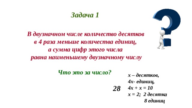 Задача 1  В двузначном числе количество десятков  в 4 раза меньше количества единиц, а сумма цифр этого числа  равна наименьшему двузначному числу  Что это за число? х – десятков, 4х- единиц, 4х + х = 10 х = 2; 2 десятка  8 единиц 28 