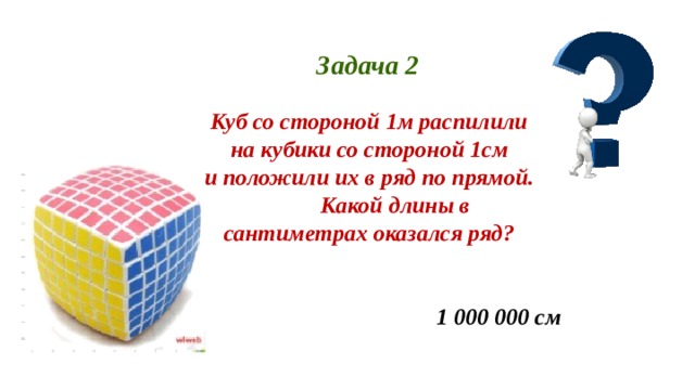 Задача 2 Куб со стороной 1м распилили на кубики со стороной 1см и положили их в ряд по прямой.  Какой длины в сантиметрах оказался ряд? 1 000 000 см 