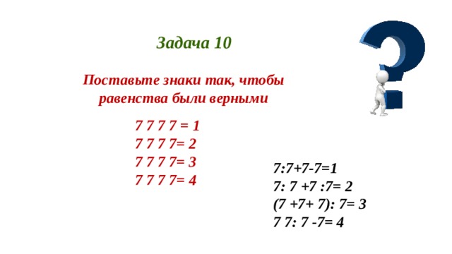 Задача 10 Поставьте знаки так, чтобы равенства были верными 7 7 7 7 = 1 7 7 7 7= 2 7 7 7 7= 3 7 7 7 7= 4 7:7+7-7=1 7: 7 +7 :7= 2 (7 +7+ 7): 7= 3 7 7: 7 -7= 4 