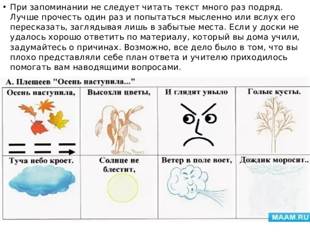 При запоминании не следует читать текст много раз подряд. Лучше прочесть один раз и попытаться мысленно или вслух его пересказать, заглядывая лишь в забытые места. Если у доски не удалось хорошо ответить по материалу, который вы дома учили, задумайтесь о причинах. Возможно, все дело было в том, что вы плохо представляли себе план ответа и учителю приходилось помогать вам наводящими вопросами. 