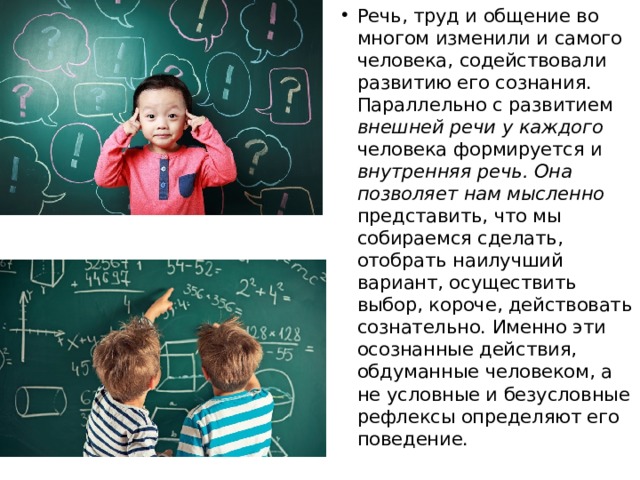 Речь, труд и общение во многом изменили и самого человека, содействовали развитию его сознания. Параллельно с развитием внешней речи у каждого человека формируется и внутренняя речь. Она позволяет нам мысленно представить, что мы собираемся сделать, отобрать наилучший вариант, осуществить выбор, короче, действовать сознательно. Именно эти осознанные действия, обдуманные человеком, а не условные и безусловные рефлексы определяют его поведение. 