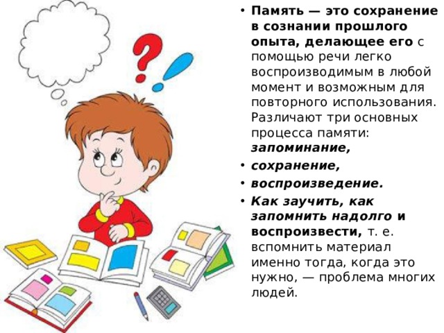 Память — это сохранение в сознании прошлого опыта, делающее его с помощью речи легко воспроизводимым в любой момент и возможным для повторного использования. Различают три основных процесса памяти: запоминание, сохранение, воспроизведение. Как заучить, как запомнить надолго и воспроизвести, т. е. вспомнить материал именно тогда, когда это нужно, — проблема многих людей. 