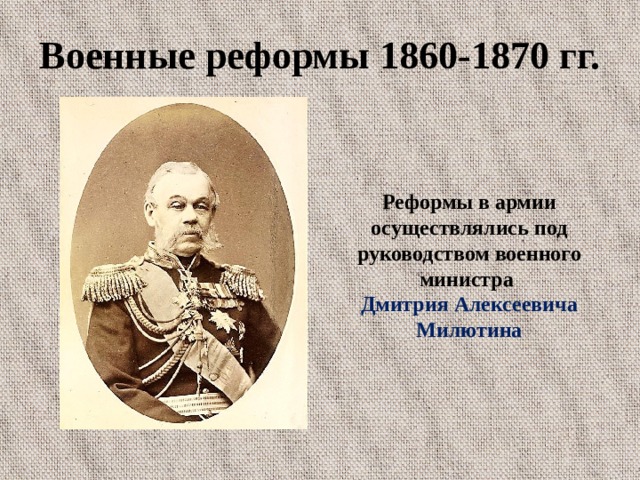 Военные реформы 1860-1870 гг. Реформы в армии осуществлялись под руководством военного министра Дмитрия Алексеевича Милютина 