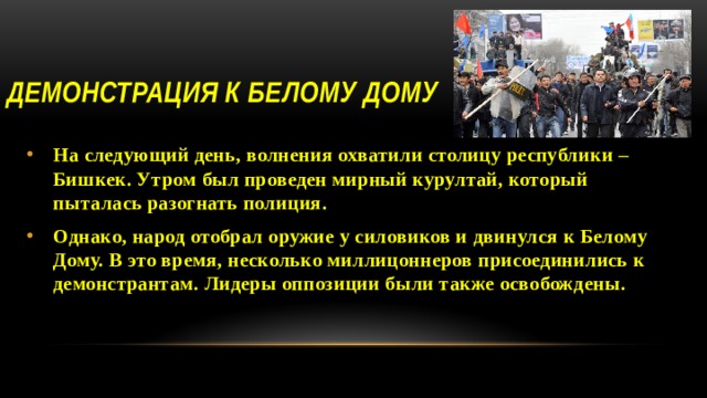 Демонстрация к Белому Дому На следующий день, волнения охватили столицу республики – Бишкек. Утром был проведен мирный курултай, который пыталась разогнать полиция. Однако, народ отобрал оружие у силовиков и двинулся к Белому Дому. В это время, несколько миллицоннеров присоединились к демонстрантам. Лидеры оппозиции были также освобождены. 