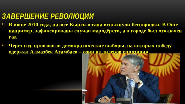 Завершение революции В июне 2010 года, на юге Кыргызстана вспыхнули беспорядки. В Оше например, зафиксированы случаи мародёрств, а в городе был отключен газ. Через год, произошли демократические выборы, на которых победу одержал Алмазбек Атамбаев – один из лидеров оппозиции.  