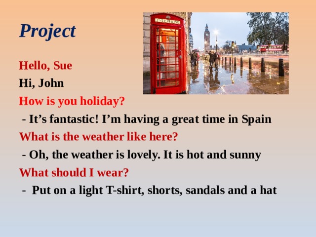 Project Hello, Sue Hi, John How is you holiday?  - It’s fantastic! I’m having a great time in Spain What is the weather like here?  - Oh, the weather is lovely. It is hot and sunny What should I wear?  - Put on a light T-shirt, shorts, sandals and a hat 