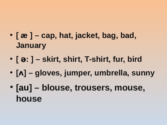 [ æ ] – cap, hat, jacket, bag, bad, January [ ə: ] – skirt, shirt, T-shirt, fur, bird [ ʌ ] – gloves, jumper, umbrella, sunny [ au ] – blouse, trousers, mouse, house   