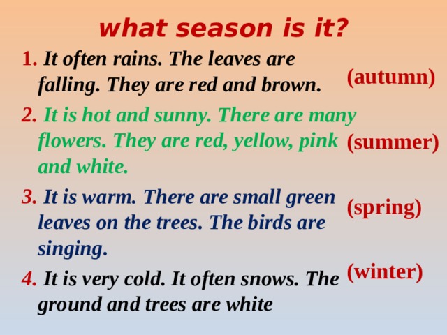 what season is it?   1. It often rains. The leaves are falling. They are red and brown. 2. It is hot and sunny. There are many flowers. They are red, yellow, pink and white. 3.  It is warm. There are small green leaves on the trees. The birds are singing. 4. It is very cold. It often snows. The ground and trees are white ( autumn)  (summer)  (spring)  (winter)  