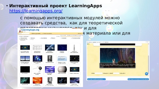 Интерактивный  проект  LearningApps  https://learningapps.org/ с помощью интерактивных модулей можно создавать средства,  как  для теоретической  подготовки учащегося,  так  и для практического  закрепления  материала  или  для контроля  знаний 