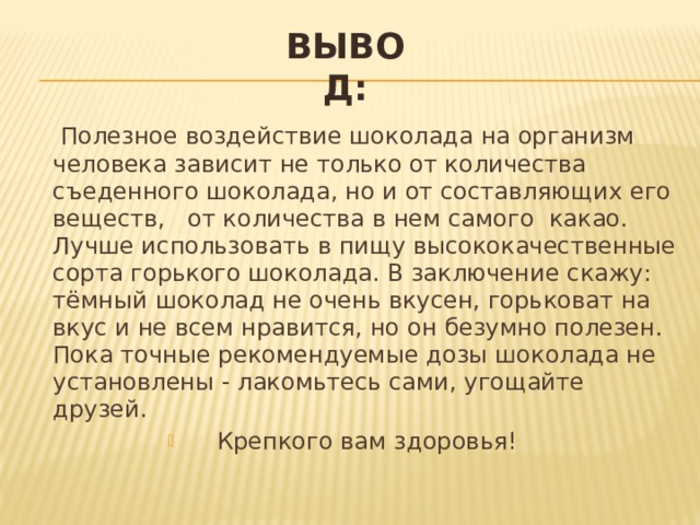 Вывод:  Полезное воздействие шоколада на организм человека зависит не только от количества съеденного шоколада, но и от составляющих его веществ, от количества в нем самого какао. Лучше использовать в пищу высококачественные сорта горького шоколада. В заключение скажу: тёмный шоколад не очень вкусен, горьковат на вкус и не всем нравится, но он безумно полезен. Пока точные рекомендуемые дозы шоколада не установлены - лакомьтесь сами, угощайте друзей. Крепкого вам здоровья! 